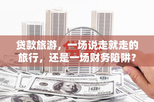 马边贷款旅游，一场说走就走的旅行，还是一场财务陷阱？
