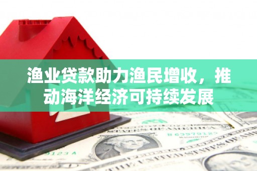 马边渔业贷款助力渔民增收，推动海洋经济可持续发展