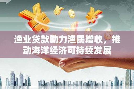 马边渔业贷款助力渔民增收，推动海洋经济可持续发展