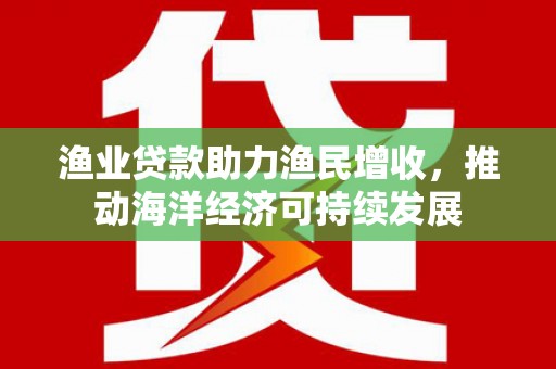 马边渔业贷款助力渔民增收，推动海洋经济可持续发展