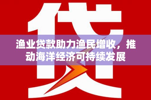 马边渔业贷款助力渔民增收，推动海洋经济可持续发展